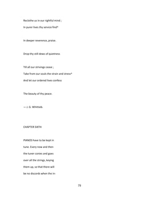 Reclothe us in our rightful mind ;
In purer lives thy service find^
In deeper reverence, praise.
Drop thy still dews of quietness
Till all our strivings cease ;
Take from our souls the strain and stress^
And let our ordered lives confess
The beauty of thy peace.
— J. G. Whittieb.
CHAPTER SIXTH
PlANOS have to be kept in
tune. Every now and then
the tuner conies and goes
over all the strings, keying
them up, so that there will
be no discords when the in-
79
 