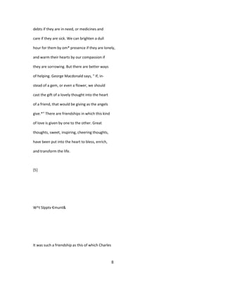 debts if they are in need, or medicines and
care if they are sick. We can brighten a dull
hour for them by om* presence if they are lonely,
and warm their hearts by our compassion if
they are sorrowing. But there are better ways
of helping. George Macdonald says, " If, in-
stead of a gem, or even a flower, we should
cast the gift of a lovely thought into the heart
of a friend, that would be giving as the angels
give.*" There are friendships in which this kind
of love is given by one to the other. Great
thoughts, sweet, inspiring, cheering thoughts,
have been put into the heart to bless, enrich,
and transform the life.
[5]
W^t Slpptv €munt&
It was such a friendship as this of which Charles
8
 