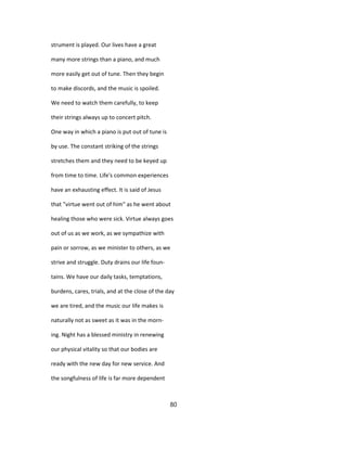 strument is played. Our lives have a great
many more strings than a piano, and much
more easily get out of tune. Then they begin
to make discords, and the music is spoiled.
We need to watch them carefully, to keep
their strings always up to concert pitch.
One way in which a piano is put out of tune is
by use. The constant striking of the strings
stretches them and they need to be keyed up
from time to time. Life's common experiences
have an exhausting effect. It is said of Jesus
that "virtue went out of him" as he went about
healing those who were sick. Virtue always goes
out of us as we work, as we sympathize with
pain or sorrow, as we minister to others, as we
strive and struggle. Duty drains our life foun-
tains. We have our daily tasks, temptations,
burdens, cares, trials, and at the close of the day
we are tired, and the music our life makes is
naturally not as sweet as it was in the morn-
ing. Night has a blessed ministry in renewing
our physical vitality so that our bodies are
ready with the new day for new service. And
the songfulness of life is far more dependent
80
 