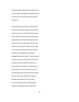 upon the bodily condition than we dream of. It
is much easier to be joyous and sweet when we
are fresh and strong than when we are jaded
and weary.
But the body is not all. We are made for com-
munion with God. We need also to come into
his presence at the end of the day to be spirit-
ually renewed. The other day a young woman
whose work is very hard, with long hours and
incessant pressure, took a little time from her
noon hour to call upon an older friend, saying,
" I felt that if I could see you for five minutes,
to get an encouraging word, I could get
through the afternoon better.*" What is true of
a human fi-iend, is true yet more of God. If we
can get a little while with him when we are
weary, when our strength is running low, our
life will be put in tune so that the music will
be sweet again. We cannot afford to live a day
without communion with Christ, to get his
strength, joy, and peace into our hearts.
One of the principal ways in which Sunday
helps us is by lifting us up for a little while
81
 
