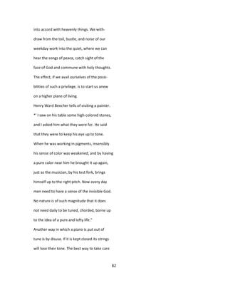 into accord with heavenly things. We with-
draw from the toil, bustle, and noise of our
weekday work into the quiet, where we can
hear the songs of peace, catch sight of the
face of God and commune with holy thoughts.
The effect, if we avail ourselves of the possi-
bilities of such a privilege, is to start us anew
on a higher plane of living.
Henry Ward Beecher tells of visiting a painter.
*' I saw on his table some high-colored stones,
and I asked him what they were for. He said
that they were to keep his eye up to tone.
When he was working in pigments, insensibly
his sense of color was weakened, and by having
a pure color near him he brought it up again,
just as the musician, by his test fork, brings
himself up to the right pitch. Now every day
men need to have a sense of the invisible God.
No nature is of such magnitude that it does
not need daily to be tuned, chorded, borne up
to the idea of a pure and lofty life."
Another way in which a piano is put out of
tune is by disuse. If it is kept closed its strings
will lose their tone. The best way to take care
82
 
