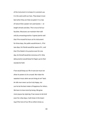 of the instrument is to keep it in constant use.
It is the same with our lives. They keep in tune
best when they are fully occupied. It is a law
of nature that a power not used wastes — at
length shrivels and dies. This is true of all our
faculties. Musicians can maintain their skill
only by unceasing practice. A great pianist said
that if he missed his hours at his instrument
for three days, the public would know it ; if for
two days, his friends would be aware of it ; and
that if he failed in his practice even for one
day, he himself would be conscious of it. Only
daily practice would keep his fingers up to their
standard of skill.
If we would keep our life in tune we must not
allow its powers to lie unused. We make the
sweetest music when we are living at om* best.
An idle man never can be truly happy, nor
can he be the best maker of happiness for others.
We learn to love more by loving. We grow
more joyous by rejoicing. If we ceavse to be kind
even for a few days, it will show in the lower-
ing of the tone of our life as others know us.
83
 