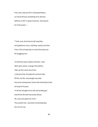 If for only a day we fail in showing kindness,
our hand will lose something of its skill and
deftness in life'^s sweet ministries. Very beauti-
ful is the prayer —
**Iask, Lord, that frommy life map flow
Such gladsome music, soothing, sweety and clear
From a fine-strung harp, to reach the weary ear
Of struggling men.
To hid them pause awhile and listen ; then
With spirit calmer, stronger than before.
Take up their work once tnore.
I only pray that, through the common days
Of this, my life, unceasingly may steal
Into some aching heart strains that shall help to heal
Its long-hor7ie pain,
To lift the thoughts from self and worldly gain
And fill the life loith harmonies divine ;
Oh, may such power be mine !
Thus would I live ; and when all working days
Are o'er for me,
84
 