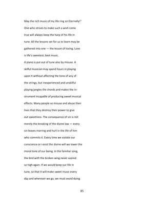 May the rich music of my life ring on Eternally!''
One who strives to make such a wish come
true will always keep the harp of his life in
tune. All the lessons set for us to learn may be
gathered into one — the lesson of loving. Love
is life's sweetest, best music.
A piano is put out of tune also by misuse. A
skilful musician may spend hours in playing
upon it without affecting the tone of any of
the strings, but inexperienced and unskilful
playing jangles the chords and makes the in-
strument incapable of producing sweet musical
effects. Many people so misuse and abuse their
lives that they destroy their power to give
out sweetness. The consequence of sin is not
merely the breaking of the divine law — every
sin leaves marring and hurt in the life of him
who commits it. Every time we violate our
conscience or i-esist the divine will we lower the
moral tone of our being. In the familiar song,
the bird with the broken wing never soared
so high again. If we would keep our life in
tune, so that it will make sweet music every
day and wherever we go, we must avoid doing
85
 