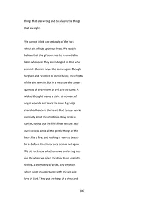 things that are wrong and do always the things
that are right.
We cannot think too seriously of the hurt
which sin inflicts upon our lives. We readily
believe that the gi'osser sins do irremediable
harm whenever they are indulged in. One who
commits them is never the same again. Though
forgiven and restored to divine favor, the effects
of the sins remain. But in a measure the conse-
quences of every form of evil are the same. A
wicked thought leaves a stain. A moment of
anger wounds and scars the soul. A grudge
cherished hardens the heart. Bad temper works
ruinously amid the affections. Envy is like a
canker, eating out the life's finer texture. Jeal-
ousy sweeps amid all the gentle things of the
heart like a fire, and nothing is ever so beauti-
ful as before. Lost innocence comes not again.
We do not know what harm we are letting into
our life when we open the door to an unkindly
feeling, a prompting of pride, any emotion
which is not in accordance with the will and
love of God. They put the harp of a thousand
86
 
