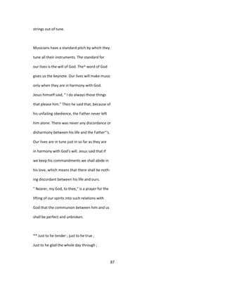 strings out of tune.
Musicians have a standard pitch by which they
tune all their instruments. The standard for
our lives is the will of God. The^ word of God
gives us the keynote. Our lives will make music
only when they are in harmony with God.
Jesus himself said, " I do always those things
that please him." Then he said that, because of
his unfailing obedience, the Father never left
him alone. There was never any discordance or
disharmony between his life and the Father"'s.
Our lives are in tune just in so far as they are
in harmony with God's will. Jesus said that if
we keep his commandments we shall abide in
his love, which means that there shall be noth-
ing discordant between his life and ours.
" Nearer, my God, to thee," is a prayer for the
lifting of our spirits into such relations with
God that the communion between him and us
shall be perfect and unbroken.
** Just to he tender ; just to he true ;
Just to he glad the whole day through ;
87
 