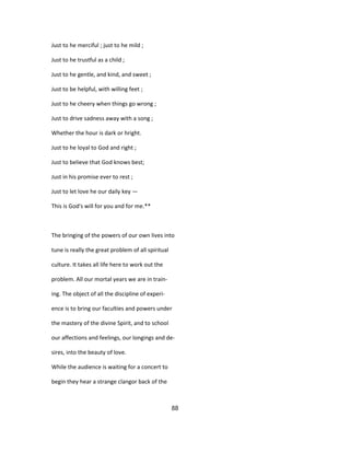Just to he merciful ; just to he mild ;
Just to he trustful as a child ;
Just to he gentle, and kind, and sweet ;
Just to be helpful, with willing feet ;
Just to he cheery when things go wrong ;
Just to drive sadness away with a song ;
Whether the hour is dark or hright.
Just to he loyal to God and right ;
Just to believe that God knows best;
Just in his promise ever to rest ;
Just to let love he our daily key —
This is God's will for you and for me.**
The bringing of the powers of our own lives into
tune is really the great problem of all spiritual
culture. It takes all life here to work out the
problem. All our mortal years we are in train-
ing. The object of all the discipline of experi-
ence is to bring our faculties and powers under
the mastery of the divine Spirit, and to school
our affections and feelings, our longings and de-
sires, into the beauty of love.
While the audience is waiting for a concert to
begin they hear a strange clangor back of the
88
 