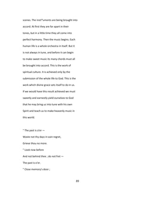 scenes. The insti*uments are being brought into
accord. At first they are far apart in their
tones, but in a little time they all come into
perfect harmony. Then the music begins. Each
human life is a whole orchestra in itself. But it
is not always in tune, and before it can begin
to make sweet music its many chords must all
be brought into accord. This is the work of
spiritual culture. It is achieved only by the
submission of the whole life to God. This is the
work which divine grace sets itself to do in us.
If we would have this result achieved we must
sweetly and earnestly yield ourselves to God
that he may bring us into tune with his own
Spirit and teach us to make heavenly music in
this world.
" The past is o'er —
Waste not thy days in vain regret,
Grieve thou no more.
" Look now before
And not behind thee ; do not fret —
The past is o'er.
" Close memory's door ;
89
 