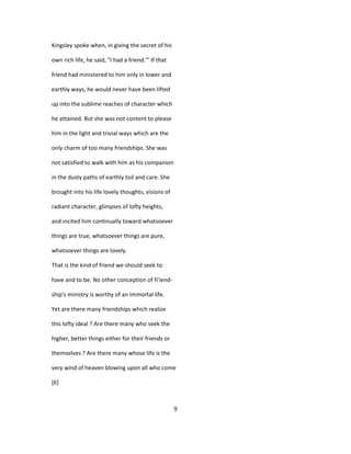 Kingsley spoke when, in giving the secret of his
own rich life, he said, "I had a friend."' If that
friend had ministered to him only in lower and
earthly ways, he would never have been lifted
up into the sublime reaches of character which
he attained. But she was not content to please
him in the light and trivial ways which are the
only charm of too many friendships. She was
not satisfied to walk with him as his companion
in the dusty paths of earthly toil and care. She
brought into his life lovely thoughts, visions of
radiant character, glimpses of lofty heights,
and incited him continually toward whatsoever
things are true, whatsoever things are pure,
whatsoever things are lovely.
That is the kind of friend we should seek to
have and to be. No other conception of fi'iend-
ship's ministry is worthy of an immortal life.
Yet are there many friendships which realize
this lofty ideal ? Are there many who seek the
higher, better things either for their friends or
themselves ? Are there many whose life is the
very wind of heaven blowing upon all who come
[6]
9
 