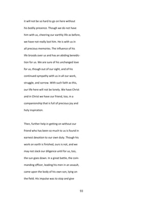 it will not be so hard to go on here without
his bodily presence. Though we do not have
him with us, cheering our earthly life as before,
we have not really lost him. He is with us in
all precious memories. The influence of his
life broods over us and has an abiding benedic-
tion for us. We are sure of his unchanged love
for us, though out of our sight, and of his
continued sympathy with us in all our work,
struggle, and sorrow. With such faith as this,
our life here will not be lonely. We have Christ
and in Christ we have our friend, too, in a
companionship that is full of precious joy and
holy inspiration.
Then, further help in getting on without our
friend who has been so much to us is found in
earnest devotion to our own duty. Though his
work on earth is finished, ours is not, and we
may not slack our diligence until for us, too,
the sun goes down. In a great battle, the com-
manding officer, leading his men in an assault,
came upon the body of his own son, lying on
the field. His impulse was to stop and give
93
 