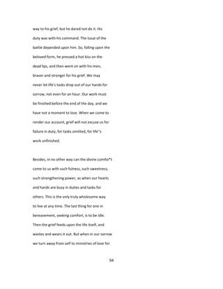 way to his grief, but he dared not do it. His
duty was with his command. The issue of the
battle depended upon him. So, falling upon the
beloved form, he pressed a hot kiss on the
dead lips, and then went on with his men,
braver and stronger for his grief. We may
never let life's tasks drop out of our hands for
sorrow, not even for an hour. Our work must
be finished before the end of the day, and we
have not a moment to lose. When we come to
render our account, grief will not excuse us for
failure in duty, for tasks omitted, for life''s
work unfinished.
Besides, in no other way can the divine comfoi*t
come to us with such fulness, such sweetness,
such strengthening power, as when our hearts
and hands are busy in duties and tasks for
others. This is the only truly wholesome way
to live at any time. The last thing for one in
bereavement, seeking comfort, is to be idle.
Then the grief feeds upon the life itself, and
wastes and wears it out. But when in our sorrow
we turn away from self to ministries of love for
94
 