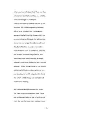 others, our hearts find comfort. Thus, and thus
only, can we learn to live without one who has
been everything to us in the past.
There is another way in which one may go out
of our life and have to be given up irremedi-
ably. A letter received from a noble young
woman tells of a friendship of years which has
now come to an end through the faithlessness
of one who had long professed sincere friend-
ship, but who at last has proved unworthy.
There had been years of confidence, when no
one doubted that he was a good man, and
faithful and loyal in his friendship. At length,
however, there came disclosures which made it
necessary for the young woman to end at once
relations which had meant everything to her,
and to put out of her life altogether the friend-
ship which, until that day, had seemed most
worthy and satisfying.
Her friend had wrought himself into all her
life. Their associations had been ideal. There
had not been a shadow of fear in her love and
trust. She had cherished many precious hopes
95
 