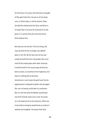 for the future. For years she had had no thought
of life apart from him. He was in all her pleas-
ures, in all her plans, in all her dreams. Now
the idol lies shattered at her feet, and there is
no hope that it can ever be restored to its old
place. It is certain that she must live hence-
forth without him.
But how can she do this ? For one thing, she
may say that he has no longer any rightful
place in her life. By his own acts he has sep-
arated himself from her irrevocably. She must
now fill the empty place with other interests.
It will be hard for her to put away all that has
been so dear, so essential to her happiness, but
there is nothing else to be done.
Sometimes in such cases the grief over the dis-
appointment is allowed to darken the wronged
life, mar its beauty and hinder its usefulness.
But it is not thus that the Master would have
one of his friends meet such a trial. He wants
us in all experiences to be victorious. When we
must endure wrong he would have us endure it
sweetly and songfully. He knows how hard
96
 