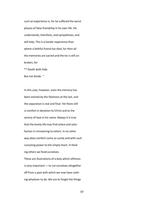 such an experience is, for he suffered the worst
phases of false friendship in his own life. He
understands, therefore, and sympathizes, and
will help. This is a harder experience than
where a faithful friend has died, for then all
the memories are sacred and the tie is still un-
broken, for
** Death doth hide.
But not divide. ' '
In this case, however, even the memory has
been stained by the falseness at the last, and
the separation is real and final. Yet there still
is comfort in devotion to Christ and to the
service of love in his name. Always it is true
that the lonely life may find solace and satis-
faction in ministering to others. In no other
way does comfort come so surely and with such
consoling power to the empty heart. In feed-
ing others we feed ourselves.
These are illustrations of a duty which ofttimes
is very important — to cut ourselves altogether
off from a past with which we now have noth-
ing whatever to do. We are to forget the things
97
 