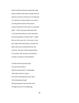 which are behind and press toward the things
which are before. We make a mistake when we
allow the memories of the past or its influences
so to absorb our mind and heart as to unfit us
for doing well the duties of the present.
Emerson teaches the lesson well in a terse para-
graph : " Finish every day and be done with
it. You have done what you could. Some blun-
ders and absurdities no doubt crept in ; forget
them as soon as you can. To-morrow is a new
day ; begin it well and serenely ; and with too
high a spirit to be cumbered with your old
nonsense. This day is all that is good and fair.
It is too dear, with its hopes and invitations,
to waste a moment on the yesterdays.''
It matters little the pace we take,
If we journey sturdily on
With the burden bearer^ s steady gaity
Till the day's last hour is gone ;
Or if, with the dancing feet of the child^
Or the halting step of age^
We keep the goal in the eye of the soul^
Through the years of our pilgrimage.
98
 