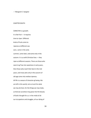 — Margaret E. Sangster
CHAPTER EIGHTH
CARACTER is a growth.
It is like fruit — it requires
time to ripen. Different
kinds of fruits come to
ripeness at different sea-
sons ; some in the early
summer, some later, and some only in the
autumn. It is so with Christian lives — they
ripen at different seasons. There are those who
seem to gi*ow into sweetness in early years,
then those who reach their best in the mid
years, and many who only in the autumn of
old age come into mellow ripeness.
All life is a season of character-gi'owing. We
are left in this world, not so much for what
we may do here, for the things we may make,
as that we ourselves may grow into the beauty
of God's thought for us. In the midst of all
our occupations and struggles, all our doing of
99
 