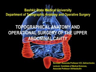 Bashkir State Medical University
Department of Topographic Anatomy and Operative Surgery
TOPOGRAPHICAL ANATOMY AND
OPERATIONAL SURGERY OF THE UPPER
ABDOMINAL CAVITY
Reviewer: Associate Professor V.D. Zakharchenko
Lecturer: Candidate of Medical Sciences,
Associate Professor I.M.Nasibullin
 