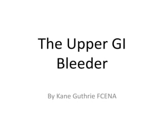 The Upper GI
Bleeder
By Kane Guthrie FCENA

 