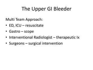 The Upper GI Bleeder
Multi Team Approach:
• ED, ICU – resuscitate
• Gastro – scope
• Interventional Radiologist – therapeutic Ix
• Surgeons – surgical intervention

 