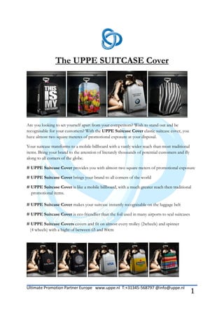 The UPPE SUITCASE Cover




Are you looking to set yourself apart from your competitors? Wish to stand out and be
recognisable for your customers? With the UPPE Suitcase Cover elastic suitcase cover, you
have almost two square meteres of promotional exposure at your disposal.

Your suitcase transforms to a mobile billboard with a vastly wider reach than most traditional
items. Bring your brand to the attention of literarely thousands of potential customers and fly
along to all corners of the globe.

# UPPE Suitcase Cover provides you with almost two square meters of promotional exposure

# UPPE Suitcase Cover brings your brand to all corners of the world

# UPPE Suitcase Cover is like a mobile billboard, with a much greater reach then traditional
  promotional items.

# UPPE Suitcase Cover makes your suitcase instantly recognisable on the luggage belt

# UPPE Suitcase Cover is eco friendlier than the foil used in many airports to seal suitcases

# UPPE Suitcase Covers covers and fit on almost every trolley (2wheels) and spinner
 (4 wheels) with a hight of between 65 and 80cm




Ultimate Promotion Partner Europe www.uppe.nl T:+31345-568797 @info@uppe.nl
                                                                                                  1
 
