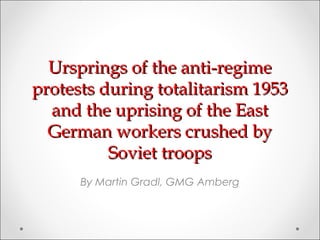 Ursprings of the anti-regime
protests during totalitarism 1953
  and the uprising of the East
  German workers crushed by
          Soviet troops
      By Martin Gradl, GMG Amberg
 