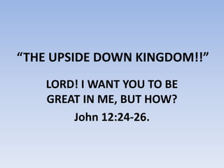 “THE UPSIDE DOWN KINGDOM!!” LORD! I WANT YOU TO BE GREAT IN ME, BUT HOW? John 12:24-26. 