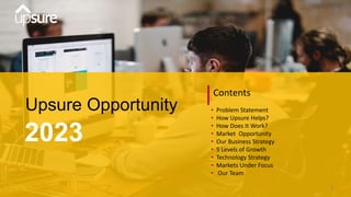 Upsure Opportunity
2023
Contents
• Problem Statement
• How Upsure Helps?
• How Does It Work?
• Market Opportunity
• Our Business Strategy
• 5 Levels of Growth
• Technology Strategy
• Markets Under Focus
• Our Team
1
 