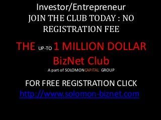 Investor/Entrepreneur
JOIN THE CLUB TODAY : NO
REGISTRATION FEE
THE UP-TO 1 MILLION DOLLAR
BizNet Club
A part of SOLOMONCAPITAL GROUP
FOR FREE REGISTRATION CLICK
http://www.solomon-biznet.com/
 