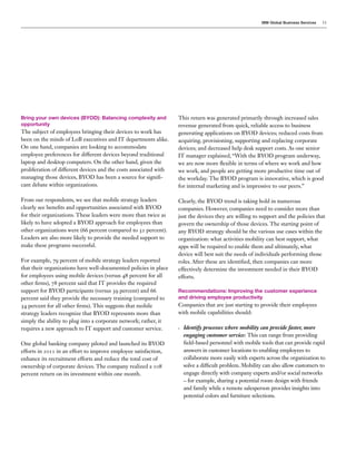 IBM Global Business Services

Bring your own devices (BYOD): Balancing complexity and
opportunity

The subject of employees bringing their devices to work has
been on the minds of LoB executives and IT departments alike.
On one hand, companies are looking to accommodate
employee preferences for different devices beyond traditional
laptop and desktop computers. On the other hand, given the
proliferation of different devices and the costs associated with
managing those devices, BYOD has been a source for significant debate within organizations.
From our respondents, we see that mobile strategy leaders
clearly see benefits and opportunities associated with BYOD
for their organizations. These leaders were more than twice as
likely to have adopted a BYOD approach for employees than
other organizations were (66 percent compared to 32 percent).
Leaders are also more likely to provide the needed support to
make these programs successful.
For example, 79 percent of mobile strategy leaders reported
that their organizations have well-documented policies in place
for employees using mobile devices (versus 48 percent for all
other firms), 78 percent said that IT provides the required
support for BYOD participants (versus 39 percent) and 66
percent said they provide the necessary training (compared to
34 percent for all other firms). This suggests that mobile
strategy leaders recognize that BYOD represents more than
simply the ability to plug into a corporate network; rather, it
requires a new approach to IT support and customer service.
One global banking company piloted and launched its BYOD
efforts in 2011 in an effort to improve employee satisfaction,
enhance its recruitment efforts and reduce the total cost of
ownership of corporate devices. The company realized a 108
percent return on its investment within one month.

11

This return was generated primarily through increased sales
revenue generated from quick, reliable access to business
generating applications on BYOD devices; reduced costs from
acquiring, provisioning, supporting and replacing corporate
devices; and decreased help desk support costs. As one senior
IT manager explained, “With the BYOD program underway,
we are now more flexible in terms of where we work and how
we work, and people are getting more productive time out of
the workday. The BYOD program is innovative, which is good
for internal marketing and is impressive to our peers.”
Clearly, the BYOD trend is taking hold in numerous
companies. However, companies need to consider more than
just the devices they are willing to support and the policies that
govern the ownership of those devices. The starting point of
any BYOD strategy should be the various use cases within the
organization: what activities mobility can best support, what
apps will be required to enable them and ultimately, what
device will best suit the needs of individuals performing those
roles. After these are identified, then companies can more
effectively determine the investment needed in their BYOD
efforts.
Recommendations: Improving the customer experience
and driving employee productivity

Companies that are just starting to provide their employees
with mobile capabilities should:
•	

Identify processes where mobility can provide faster, more
engaging customer service: This can range from providing
field-based personnel with mobile tools that can provide rapid
answers in customer locations to enabling employees to
collaborate more easily with experts across the organization to
solve a difficult problem. Mobility can also allow customers to
engage directly with company experts and/or social networks
– for example, sharing a potential room design with friends
and family while a remote salesperson provides insights into
potential colors and furniture selections.

 