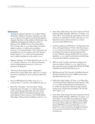20

The “upwardly mobile” enterprise

References
1	

“Smartphone Adoption Tips Past 50% in Major Markets
Worldwide.” eMarketer Newsletter. eMarketer.com. May
29, 2013. http://www.emarketer.com/Article/SmartphoneAdoption-Tips-Past-50-Major-Markets-Worldwide/10099
23#bKLIS23S3H76qg0F.99; McDermott, John. “A
Majority of U.S. Mobile Users are Now Smart Phone
Users.” Ad Age. May 28, 2013. http://adage.com/article/
digital/a-majority-u-s-mobile-users-smartphoneusers/241717/; Leonard, Heather. “There will soon be one
smartphone for every five people in the world.” Business
Insider. February 7, 2013. http://www.businessinsider.
com/15-billion-smartphones-in-the-world-22013-2

2	

Mulpuru, Sucharita. “U.S. Online Retail Forecast, 2012 To
2017.” Forrester. March 13, 2013. http://www.forrester.
com/US+Online+Retail+Forecast+2012+To+2017/
quickscan/-/E-RES93281

3	

“The Year of the Enterprise Tablet – Infographic.”
Industry News, Vertec Blog. Vertec. April 18, 2012. http://
www.vertic.com/blog/year_of_the_enterprise_tablet_infographic/

4	

Based on IBM Digital Front Office survey of 5,111
consumers from 12 countries, to be published in 4Q 2013.

5	

Bhas, Nitin. “Wearables - The Next ‘Smart’ Thing.”
Juniper Research. November 2012. http://www.juniperresearch.com/whitepapers/Wearables_the_Next_Smart_
Thing; Ballvé, Marcelo. “Wearable Computing: From
Fitness Bands To Smart Eyewear, A New Mobile Market
Takes Shape.” Business Insider Intelligence. April 16, 2013

6	

Nicol, Dirk. Mobile Strategy: How Your Company Can Win by
Embracing Mobile Technologies. IBM Press. 1st edition. 2013;
Solon, Olivia. “Tesco brings the supermarket to time-poor
commuters in South Korea.” Wired.co.UK. June 30, 2011.
http://www.wired.co.uk/news/archive/2011-06/30/
tesco-home-plus-billboard-store

7	

Steinberg, Stephanie and Bill Vlasic. “Car-Sharing Services
Grow, and Expand Options.” The New York Times. January
26, 2013. http://www.nytimes.com/2013/01/26/business/
car-sharing-services-grow-and-expand-options.html;
“car2go.” Mobility concepts. Daimler Web site, accessed
September 20, 2013. http://www.daimler.com/technologyand-innovation/mobility-concepts/car2go

8	

IBM case study. “Leading construction company penetrates new markets.” January 17, 2011. http://www-01.
ibm.com/software/success/cssdb.nsf/CS/SCHA-8CZNBG
?OpenDocument&Site=default&cty=en_us

9	

IBM Research and The University of Sheffield Advanced
Manufacturing Research Centre (AMRC) joint partnership. http://www.amrc.co.uk/

10	 Waber, Ben. People Analytics. FT Press. 2013; Waber, Ben.
“The Next Big Thing in Big Data: People Analytics.” May
16, 2013. http://www.businessweek.com/articles/201305-16/the-next-big-thing-in-big-data-people-analytics;
Lindsay, Greg. “Engineering Serendipity.” The New York
Times. April 5, 2013.
11	 Nicol, Dirk. Mobile Strategy: How Your Company Can Win by
Embracing Mobile Technologies. IBM Press, 1st edition. 2013;
“Air Canada – Smarter Planet Leadership Series Video”
IBM. http://www.youtube.com/watch?v=dyXuheNcJDs;
Air Canada, iPhone application. IBM Interactive, IBM
Design. IBM Web site, accessed September 20, 2013.
http://www-01.ibm.com/software/ucd/gallery/aircanada_
services_ravereviews.html; Air Canada Web site: www.
aircanada.com.

 
