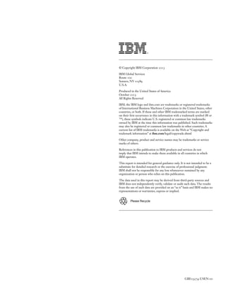 © Copyright IBM Corporation 2013
IBM Global Services
Route 100
Somers, NY 10589
U.S.A.
Produced in the United States of America
October 2013
All Rights Reserved
IBM, the IBM logo and ibm.com are trademarks or registered trademarks
of International Business Machines Corporation in the United States, other
countries, or both. If these and other IBM trademarked terms are marked
on their first occurrence in this information with a trademark symbol (® or
™), these symbols indicate U.S. registered or common law trademarks
owned by IBM at the time this information was published. Such trademarks
may also be registered or common law trademarks in other countries. A
current list of IBM trademarks is available on the Web at “Copyright and
trademark information” at ibm.com/legal/copytrade.shtml
Other company, product and service names may be trademarks or service
marks of others.
References in this publication to IBM products and services do not
imply that IBM intends to make them available in all countries in which
IBM operates.
This report is intended for general guidance only. It is not intended to be a
substitute for detailed research or the exercise of professional judgment.
IBM shall not be responsible for any loss whatsoever sustained by any
organization or person who relies on this publication.
The data used in this report may be derived from third-party sources and
IBM does not independently verify, validate or audit such data. The results
from the use of such data are provided on an “as is” basis and IBM makes no
representations or warranties, express or implied.
Please Recycle

GBE03574-USEN-00

 