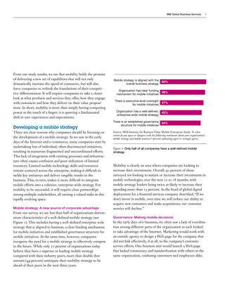 IBM Global Business Services

From our study results, we see that mobility holds the promise
of delivering a new set of capabilities that will not only
dramatically increase the speed of commerce, but will also
force companies to rethink the foundations of their competitive differentiation. It will require companies to take a closer
look at what products and services they offer, how they engage
with customers and how they deliver on their value propositions. In short, mobility is more than simply having computing
power at the touch of a finger; it is spurring a fundamental
shift in user experiences and expectations.

Developing a mobile strategy
There are clear reasons why companies should be focusing on
the development of a mobile strategy. As we saw in the early
days of the Internet and e-commerce, many companies start by
undertaking lots of individual, often disconnected initiatives,
resulting in numerous fragmented and uncoordinated efforts.
This lack of integration with existing processes and infrastructure often causes confusion and poor utilization of limited
resources. Limited mobile technology skills and resources
remain scattered across the enterprise, making it difficult to
tackle key initiatives and deliver tangible results to the
business. This, in turn, makes it more difficult to integrate
mobile efforts into a cohesive, enterprise-wide strategy. For
mobility to be successful, it will require close partnerships
among multiple stakeholders, all owning a valued stake in this
rapidly evolving space.
Mobile strategy: A new source of corporate advantage

From our survey, we see less than half of organizations demonstrate characteristics of a well-defined mobile strategy (see
Figure 1). This includes having a well-defined enterprise wide
strategy that is aligned to business, a clear funding mechanism
for mobile initiatives and established governance structure for
mobile initiatives. At the same time, however, companies
recognize the need for a mobile strategy to effectively compete
in the future. While only 20 percent of organizations today
believe they have a superior or leading mobile strategy
compared with their industry peers, more than double that
amount (44 percent) anticipate their mobility strategy to be
ahead of their peers in the next three years.

Mobile strategy is aligned with the
overall business strategy

50%

Organization has clear funding
mechanism for mobile initiatives

49%

There is executive-level oversight
for mobile initiatives

47%

Organization has a well-defined,
enterprise-wide mobile strategy

45%

There is an established governance
structure for mobile initiatives

3

44%

Source: IBM Institute for Business Value Mobile Enterprise Study: To what
extent do you agree or disagree with the following statements about your organization’s
mobile strategy and mobile practices? (percent indicating agree or strongly agree).

Figure 1: Only half of all companies have a well-defined mobile
strategy.

Mobility is clearly an area where companies are looking to
increase their investments. Overall, 90 percent of those
surveyed are looking to sustain or increase their investments in
mobile technologies over the next 12 to 18 months, with
mobile strategy leaders being twice as likely to increase their
spending more than 15 percent. As the head of global digital
deployment for a financial services company described, “If we
don’t invest in mobile, over time we will reduce our ability to
acquire new customers and make acquisitions; our customer
metrics will decline.”
Governance: Making mobile decisions

In the early days of e-business, we often saw a lack of coordination among different parts of the organization as each looked
to take advantage of the Internet. Marketing would work with
an outside agency to design a Web page for the company that
did not link effectively, if at all, to the company’s customer
service efforts. One business unit would launch a Web page
that lacked consistency and standardization with others in the
same organization, confusing customers and employees alike.

 