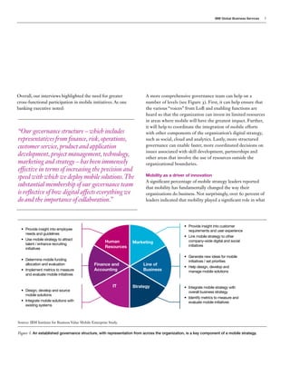 IBM Global Business Services

Overall, our interviews highlighted the need for greater
cross-functional participation in mobile initiatives. As one
banking executive noted:

“Our governance structure – which includes
representatives from finance, risk, operations,
customer service, product and application
development, project management, technology,
marketing and strategy – has been immensely
effective in terms of increasing the precision and
speed with which we deploy mobile solutions. The
substantial membership of our governance team
is reflective of how digital affects everything we
do and the importance of collaboration.”

•	 Provide insight into employee
needs and guidelines
•	 Use mobile strategy to attract
talent / enhance recruiting
initiatives
•	 Determine mobile funding
allocation and evaluation
•	 Implement metrics to measure
and evaluate mobile initiatives

•	 Design, develop and source
mobile solutions
•	 Integrate mobile solutions with
existing systems

Human
Resources

Finance and
Accounting

IT

5

A more comprehensive governance team can help on a
number of levels (see Figure 3). First, it can help ensure that
the various “voices” from LoB and enabling functions are
heard so that the organization can invest its limited resources
in areas where mobile will have the greatest impact. Further,
it will help to coordinate the integration of mobile efforts
with other components of the organization’s digital strategy,
such as social, cloud and analytics. Lastly, more structured
governance can enable faster, more coordinated decisions on
issues associated with skill development, partnerships and
other areas that involve the use of resources outside the
organizational boundaries.
Mobility as a driver of innovation

A significant percentage of mobile strategy leaders reported
that mobility has fundamentally changed the way their
organizations do business. Not surprisingly, over 60 percent of
leaders indicated that mobility played a significant role in what

Marketing

Line of
Business

Strategy

•	 Provide insight into customer
requirements and user experience
•	 Link mobile strategy to other
company-wide digital and social
initiatives
•	 Generate new ideas for mobile
initiatives / set priorities
•	 Help design, develop and
manage mobile solutions

•	 Integrate mobile strategy with
overall business strategy
•	 Identify metrics to measure and
evaluate mobile initiatives

Source: IBM Institute for Business Value Mobile Enterprise Study.

Figure 3: An established governance structure, with representation from across the organization, is a key component of a mobile strategy.

 