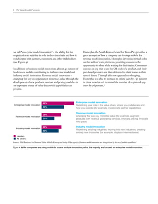 6

The “upwardly mobile” enterprise

we call “enterprise model innovation” – the ability for the
organization to redefine its role in the value chain and how it
collaborates with partners, customers and other stakeholders
(see Figure 4).
In addition to business model innovation, almost 40 percent of
leaders saw mobile contributing to both revenue model and
industry model innovation. Revenue model innovation –
changing the way an organization monetizes value through the
development of new products, services and pricing models – is
an important source of value that mobile capabilities can
provide.

Enterprise model innovation

Revenue model innovation

Industry model innovation

62%
43%

38%
25%

38%
32%

Homeplus, the South Korean brand for Tesco Plc., provides a
great example of how a company can leverage mobile for
revenue model innovation. Homeplus developed virtual aisles
on the walls of train platforms, providing customers the
opportunity to shop while waiting for their trains. Consumers
can use an app that scans the QR code of a product, and their
purchased products are then delivered to their homes within
several hours. Through this new approach to shopping,
Homeplus was able to increase its online sales by 130 percent
in three months and increased the number of registered app
users by 76 percent.6

Enterprise model innovation
Redefining your role in the value chain, where you collaborate and
how you operate (for example, incorporate partner capabilities)
Revenue model innovation
Changing the way you monetize value (for example, augment
products with revenue generating services, innovate pricing, innovate
who pays)
Industry model innovation
Redefining existing industries, moving into new industries, creating
entirely new industries (for example, displace intermediaries)

Leaders
All others
Source: IBM Institute for Business Value Mobile Enterprise Study: What type(s) of business model innovation are being driven by the use of mobile capabilities?

Figure 4: While companies are using mobile to pursue multiple innovation paths, the majority are focused on enterprise model innovation.

 
