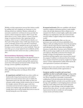 IBM Global Business Services

Mobility can help organizations innovate their industry models
by enabling entry into completely new businesses or even
defining entirely new industries. Daimler, traditionally an
automotive manufacturer and financial services provider, has
created a vehicle management solution called “car2go” that
allows drivers to rent a vehicle without a contract, minimum
charge or maximum duration. After registering with the
company, a driver can go to a defined location, identify a car
that is part of the program using a mobile app, and gain access
to the car through a private access code that is transmitted
through a sensor. Daimler expanded car2go in and outside of
Germany to seven countries and 23 cities worldwide. There are
more than 450,000 car2go registered users worldwide, and the
smart vehicles have been rented more than 13 million times to
date.7

•	

•	

Recommendations: Developing a mobile strategy

Given the power of mobile capabilities, the planned increase in
corporate investment in the mobile arena and the opportunities for changing the competitive playing field, organizations
need to have both external and internal mobile strategies that
leverage common capabilities and platforms.
For companies that are just starting their mobile strategy
efforts, the following actions can help get efforts off the
ground:
•	

Be comprehensive and bold: Identify areas where mobile can
fundamentally change business processes and models to
generate new revenue streams, lower costs or redefine the
organization’s role in the value chain. Make sure that your
enterprise mobile strategy includes initiatives that are external
(for example, customer self-service apps or sales force
automation) and internal (such as bring your own device or
creation of an employee app store). Business cases should
consider direct costs as well as benefits that accrue in areas not
directly bearing the cost of the initiative.

7

Be targeted and iterative: Pilot new capabilities with selected
customers, employees and business partners to gain insights,
reduce risk and make adjustments before rolling out at an
enterprise level. Based on initial insights, rapidly adjust mobile
offerings on an ongoing basis. Assess the current network
structure’s ability to support scaling of new initiatives when
needed.
Be collaborative and inclusive: Make sure that your
governance team involves all relevant stakeholders from
different LoBs and enabling functions. Given the potential for
mobile to directly impact business model change, the CEO
and LoB leaders need to take direct roles in guiding the
direction of mobile efforts. Functions such as Marketing and
HR can provide unique insights into the needs of customers
and employees. Meanwhile, involvement from Finance and
Strategy can help to develop business cases needed for
investment and bring together scarce resources from around
the company. In addition to involvement from the executive
level, companies should also incorporate insights from “digital
natives” to better understand how mobile will be used by the
newest generation of customers and employees.

Companies that are more advanced in their mobile strategy
development efforts should consider opportunities to:
•	

Incorporate machine-to-machine and sensor-based
capabilities into their overall mobile strategy: Leading mobile
strategies address opportunities to embed mobile capabilities
into devices ranging from automobiles to thermostats,
enabling them to provide information that had previously
gone untapped. Retailers and other service providers can also
leverage such capabilities to track shopping patterns and more
effectively match staffing needs with customer demands.
Explore how to take advantage of data and insights being
generated from these devices – not only to generate process
improvements, but also to consider new and emerging
revenue streams and business models.

 