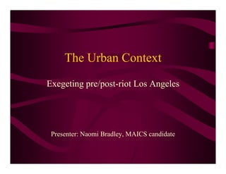 The Urban Context
Exegeting pre/post-riot Los Angeles




 Presenter: Naomi Bradley, MAICS candidate
 