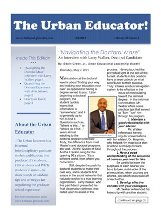 Inside This Edition
  
 “Navigating the
Doctoral Maze”
Interview with Larry
Walker, page 1
 Quantifying the
Doctoral Experience
with Avis Jackson,
page 2
 Don’t Just Don’t,
page 3
About the Urban
Educator
--The Urban Educator is a
bi-annual
interdisciplinary graduate
student publication; it is
produced BY students,
FOR students and WITH
students in mind -- to
share words of wisdom,
tips and strategies for
negotiating the graduate
school experience!
For more information go to:
www.Urbaned.pbworks.com
“Navigating the Doctoral Maze”
An Interview with Larry Walker, Doctoral Candidate
By: Edwin Green, Jr., Urban Educational Leadership student
Thursday, May 7, 2015
Matriculation at the doctoral
level is about “finding your way,
and making your education your
own” as opposed to having a
degree served to you. Upon
beginning a doctoral
program, the
student quickly
learns that
information is
“somewhere,” and it
is generally up to
him to find it.
Questions such as,
“Where is this…” or
“Where do I find…”
seem almost
insulting to the
doctoral program professor.
Truly, the difference from most
Master’s and doctoral programs
are vast. As the ‘Queen of Soul’
Aretha Franklin sang for the
opening 90’s sitcom, “It’s a
different world, from where you
come from.”
Still, despite the push for
doctoral students to make their
own way, some students find
solace in the social networks that
naturally evolve in a true learning
organization. Larry Walker, who
this past March presented his
final dissertation defense, was
called upon to assist in this
process. Having touched the
proverbial light at the end of the
tunnel, students in his position
have a keen outlook on what
contributed to their success.
Truly, it takes a robust navigation
system to be effective in the
maze of matriculating
toward the terminal
degree. In this informal
conversation, Mr.
Walker offers some
practical tips that served
to “Tom Tom” him
through his program.
1. Maintain a
good relationship with
your advisor
Mr. Walker
referenced having
regular conversations
with his advisor, Dr. Hayman,
who helped him map out a plan
of action and keep on track
throughout the process.
2. Have a good
understanding of the sequence
of courses you need to take
Be careful to learn the
purposes of each course you
have to take, make note of the
prerequisites, when courses are
offered, and which ones build off
of each other.
3. Develop effective
cohorts with your colleagues
Mr. Walker referenced his
friendship with another student,
The Urban Educator!
www.Urbaned.pbworks.com 5/1/2015 Edition 1/Volume 1
Doctoral candidate Larry Walker
(continued on page 3)
 