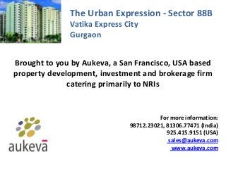 The Urban Expression - Sector 88B
Vatika Express City
Gurgaon
Brought to you by Aukeva, a San Francisco, USA based
property development, investment and brokerage firm
catering primarily to NRIs
For more information:
98712.23021, 81306.77471 (India)
925.415.9151 (USA)
sales@aukeva.com
www.aukeva.com
 