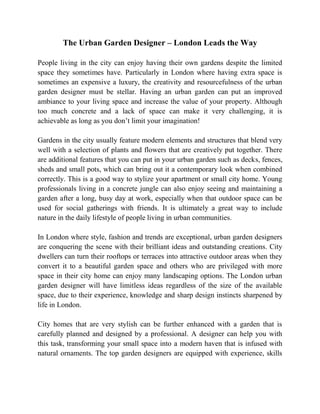 The Urban Garden Designer – London Leads the Way

People living in the city can enjoy having their own gardens despite the limited
space they sometimes have. Particularly in London where having extra space is
sometimes an expensive a luxury, the creativity and resourcefulness of the urban
garden designer must be stellar. Having an urban garden can put an improved
ambiance to your living space and increase the value of your property. Although
too much concrete and a lack of space can make it very challenging, it is
achievable as long as you don’t limit your imagination!

Gardens in the city usually feature modern elements and structures that blend very
well with a selection of plants and flowers that are creatively put together. There
are additional features that you can put in your urban garden such as decks, fences,
sheds and small pots, which can bring out it a contemporary look when combined
correctly. This is a good way to stylize your apartment or small city home. Young
professionals living in a concrete jungle can also enjoy seeing and maintaining a
garden after a long, busy day at work, especially when that outdoor space can be
used for social gatherings with friends. It is ultimately a great way to include
nature in the daily lifestyle of people living in urban communities.

In London where style, fashion and trends are exceptional, urban garden designers
are conquering the scene with their brilliant ideas and outstanding creations. City
dwellers can turn their rooftops or terraces into attractive outdoor areas when they
convert it to a beautiful garden space and others who are privileged with more
space in their city home can enjoy many landscaping options. The London urban
garden designer will have limitless ideas regardless of the size of the available
space, due to their experience, knowledge and sharp design instincts sharpened by
life in London.

City homes that are very stylish can be further enhanced with a garden that is
carefully planned and designed by a professional. A designer can help you with
this task, transforming your small space into a modern haven that is infused with
natural ornaments. The top garden designers are equipped with experience, skills
 