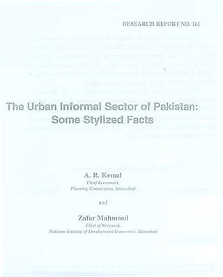 RESEARCH REPORT NO. 161 
.. 
The Urban Informal Sector of Pakistan: 
Some Stylized Facts 
A. R. Ken1al 
Chief Economist. 
Plal/ning COlllmissio1l, Islamabad 
and 
Zafar Mahmood 
CltiefofResearch, 
Pakistan Institute (~fDel'elofJlJIl'ntEcol/olllics. IslaJllabad 
 