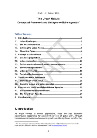 1
Draft 1 – 31 October 2016
The Urban Nexus:
Conceptual Framework and Linkages to Global Agendas1
Table of Contents
1. Introduction..................................................................................................................1
1.1. Urban Challenges ..................................................................................................2
1.2. The Nexus Imperative ..........................................................................................3
1.3. Defining the Urban Nexus..................................................................................5
1.4. About the Paper......................................................................................................6
2. Concept of Urban Nexus ........................................................................................7
2.1. Business pragmatism..........................................................................................8
2.2. Urban metabolism .............................................................................................. 10
2.3. Environment and natural resources management............................... 12
2.4. Security and geopolitics..................................................................................14
2.5. Urban governance.............................................................................................. 18
2.6. Sustainable development................................................................................22
3. The Urban Nexus Framework............................................................................24
3.1. Elements of urban nexus.................................................................................25
3.2. Enabling factors and action agendas ........................................................27
4. Relevance to the Urban-Related Global Agendas ....................................29
4.1. Sustainable Development Goals..................................................................29
4.2. The New Urban Agenda ...................................................................................29
5. Conclusions..............................................................................................................30
1. Introduction
As major centres of human populations, cities are also economic
powerhouses responsible for around 80 per cent of global GDP. Although
increasing urbanisation and economic growth provide significant benefits, they
1 This discussion paper is developed for the United Nations Economic and Social Commission for Asia and the
Pacific (ESCAP) by Adnan A Hezri. For feedback please E-mail: hezri.adnan@anu.edu.au
 
