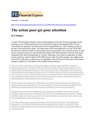 Published : 23 Nov 2016
http://www.thefinancialexpress-bd.com/2016/11/23/54067/The-urban-poor-get-poor-attention
The urban poor get poor attention
M S Siddiqui
A study of World Bank estimates urban-rural breakdown of poverty for the developing world,
drawing on over 200 household surveys in about 90 countries, and using the WB's Poverty
Assessments for guidance on urban-rural cost-of-living differences. Their findings are that (i)
poverty is becoming more urban. The urban share of the total population over the 1993-2002
period rose to about one-half of a percentage point per year;(ii) the ratio of urban poverty to total
poverty incidence has risen with urbanisation during 1993-2002 period (iii) the poor have been
urbanised faster than the population as a whole, reflecting a lower-than-average pace of urban
poverty reduction and (iv) during 1993-2002 period, while 50 million people were added to the
count of $1-a-day poor in urban areas, the aggregate count of the poor was by about 100 million
owing to a decline of 150 million in the number of the rural poor.
There is a piece of good news that the developing world has made significant progress in
reducing rural poverty. Between 1990 and 2008, the number of the rural poor dipped by 582
million and the headcount ratio from 52 per cent to 29 per cent. The number of the urban poor
remained largely unchanged, declining by just 27 million; the rate of decline in headcount ratio-
close to 9.0 per cent over this period-however, is not insignificant given that urban population in
Asia doubled during this period. Asian countries were able to absorb much of the increase in
urban population without letting them slip into poverty.
South Asia may be entering into 'urbanisation-of- poverty' trap, and that the growth story of
South Asia has not trickled down to its cities and towns. Thus, how South Asia addresses this
challenge would determine the pace of poverty reduction, both in Asia and globally.
Bangladesh has achieved the Millennium Development Goal (MDG) target of halving the
incidence of poverty between 1990 and 2015. The 2015 estimated headcount poverty is below
the MDG target of 28.5 per cent for 2015. The latest statistics revealed now only about 12 per
cent of population is below the poverty line.
The Gini coefficient is a conventional measure for assessing inequalities. The publication
Inequality in Asia (ADB 2007) indicates that inequalities have risen in a number of Asian
countries. It suggested that poverty reduction would have been higher if inequalities had been
less pronounced.
 