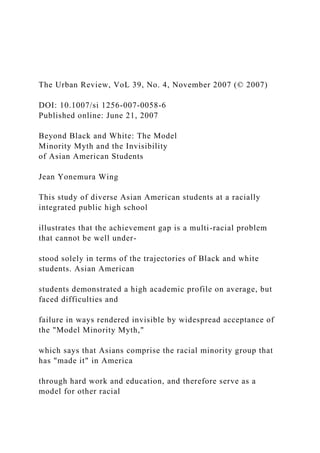 The Urban Review, VoL 39, No. 4, November 2007 (© 2007)
DOI: 10.1007/si 1256-007-0058-6
Published online: June 21, 2007
Beyond Black and White: The Model
Minority Myth and the Invisibility
of Asian American Students
Jean Yonemura Wing
This study of diverse Asian American students at a racially
integrated public high school
illustrates that the achievement gap is a multi-racial problem
that cannot be well under-
stood solely in terms of the trajectories of Black and white
students. Asian American
students demonstrated a high academic profile on average, but
faced difficulties and
failure in ways rendered invisible by widespread acceptance of
the "Model Minority Myth,"
which says that Asians comprise the racial minority group that
has "made it" in America
through hard work and education, and therefore serve as a
model for other racial
 
