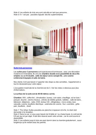 Note 4: Les enfants de trois ans sont calculés en tant que personne . 
Note 5: Il n´ est pas possible d’ajouter des lits suplementaires 
Suite trois personnes 
Les suites pour 3 personnes sont spacieuses et lumineuses , avec une décoration 
moderne et minimaliste. Ils ont une chambre double avec possibilité de deux lits 
simples ou un lit double , salle de séjour (avec canapé-lit) , une cuisine 
entièrement équipée et salle de bains. 
Nos clients n’ont pas besoin d’ apporter des draps ou des serviettes , l’appartement a 
tout le nécessaire pour votre séjour. 
L’occupation maximale de la chambre est de 3. Voir les notes ci-dessous pour plus 
d’informations . 
La surface de la suite est de 40-50 mètres carrés. 
Chambre: Wifi , coffre-fort , climatisation, bureau, coin salon, chauffage, sol en bois / 
parquet, douche , sèche-cheveux , articles de toilette gratuits, toilettes , salle de bains , 
télévision, téléphone , radio, DVD, lecteur CD , réfrigérateur, micro-ondes, lave-vaisselle, 
cuisine, bouilloire électrique , ustensiles de cuisine , four, cuisinière , grille-pain, 
bouilloire , réveil. 
Note 1: The Urban Suites possède une planche à repasser et le fer, le client doit 
demander à la réception. 
Note 2: Dans le cas si vous avez besoin de lit bébé et / ou chaise haute, le coût est de 
6 € par jour et par objet. Il doit être réservé avant votre arrivée , car ils sont soumis à 
disponibilité . 
Note 3: Les enfants jusqu’à trois ans peut dormir dans la chambre gratuitement , aussi 
longtemps qu’ils restent avec les parents. 
 