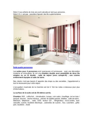 Note 4: Les enfants de trois ans sont calculés en tant que personne . 
Note 5: Il n´ est pas possible d’ajouter des lits suplementaires 
Suite quatre personnes 
Les suites pour 4 personnes sont spacieuses et lumineuses , avec une décoration 
moderne et minimaliste. Ils ont une chambre double avec possibilité de deux lits 
simples ou un lit double , salle de séjour (avec canapé-lit) , une cuisine 
entièrement équipée et salle de bains. 
Nos clients n’ont pas besoin d’ apporter des draps ou des serviettes , l’appartement a 
tout le nécessaire pour votre séjour. 
L’occupation maximale de la chambre est de 4. Voir les notes ci-dessous pour plus 
d’informations . 
La surface de la suite est de 55 mètres carrés. 
Chambre: Wifi , coffre-fort , climatisation, bureau, coin salon, chauffage, sol en bois / 
parquet, douche , sèche-cheveux , articles de toilette gratuits, toilettes , salle de bains , 
télévision, téléphone , radio, DVD, lecteur CD , réfrigérateur, micro-ondes, lave-vaisselle, 
cuisine, bouilloire électrique , ustensiles de cuisine , four, cuisinière , grille-pain, 
bouilloire , réveil. 
 