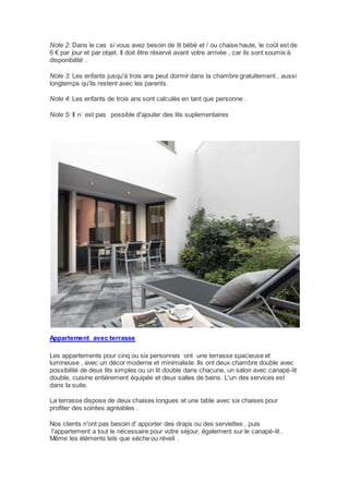 Note 2: Dans le cas si vous avez besoin de lit bébé et / ou chaise haute, le coût est de 
6 € par jour et par objet. Il doit être réservé avant votre arrivée , car ils sont soumis à 
disponibilité . 
Note 3: Les enfants jusqu'à trois ans peut dormir dans la chambre gratuitement , aussi 
longtemps qu'ils restent avec les parents. 
Note 4: Les enfants de trois ans sont calculés en tant que personne . 
Note 5: Il n´ est pas possible d'ajouter des lits suplementaires 
Appartement avec terrasse 
Les appartements pour cinq ou six personnes ont une terrasse spacieuse et 
lumineuse , avec un décor moderne et minimaliste. Ils ont deux chambre double avec 
possibilité de deux lits simples ou un lit double dans chacune, un salon avec canapé-lit 
double, cuisine entièrement équipée et deux salles de bains. L'un des services est 
dans la suite. 
La terrasse dispose de deux chaises longues et une table avec six chaises pour 
profiter des soirées agréables . 
Nos clients n'ont pas besoin d' apporter des draps ou des serviettes , puis 
l'appartement a tout le nécessaire pour votre séjour, également sur le canapé-lit . 
Même les éléments tels que sèche ou réveil . 
 