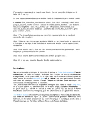 L'occupation maximale de la chambre est de six. Il y a la possibilité d´ajouter un lit 
bebe ( 6 €) par jour 
La taille de l'appartement est de 80 mètres carrés et une terrasse de 40 mètres carrés. 
Chambre: Wifi , coffre-fort , climatisation, bureau, coin salon, chauffage, sol en bois / 
parquet, douche , sèche-cheveux , articles de toilette gratuits, toilettes , salle de bains , 
télévision, téléphone , radio, DVD, lecteur CD , réfrigérateur, micro-ondes, lave-vaisselle, 
cuisine, bouilloire électrique , ustensiles de cuisine , four, cuisinière , grille-pain, 
bouilloire , réveil. 
Note 1: The Urban Suites possède une planche à repasser et le fer, le client doit 
demander à la réception. 
Note 2: Dans le cas si vous avez besoin de lit bébé et / ou chaise haute, le coût est de 
6 € par jour et par objet. Il doit être réservé avant votre arrivée , car ils sont soumis à 
disponibilité . 
Note 3: Les enfants jusqu'à trois ans peut dormir dans la chambre gratuitement , aussi 
longtemps qu'ils restent avec les parents. 
Note 4: Les enfants de trois ans sont calculés en tant que personne . 
Note 5: Il n´ est pas possible d'ajouter des lits suplementaires 
Les environs 
Nos appartements se trouvent à 5 minutes à pied de la Foire de Barcelona (Fira de 
Barcelona), de Plaça d’Espanya, du Palais des Congrès de Barcelone (Palau de 
Congressos) ou du promontoire du Montjuic avec ses nombreux musées (dignes de 
note surtout le Musée Fundació Miró et le MNAC) et ses nombreuses activités 
culturelles et sportives comme l’Estadi Olimpic ou le Palau Sant Jordi avec ses 
nombreuses activités sportives et culturelles. 
The Urban Suites.com est situé en position privilégiée pour visiter le stade Camp Nou, 
où le club de football FC Barcelone joue ses matchs: on peut y aller en marchant ! 
Et pour ceux qui aiment le basket à côté du Camp Nou se trouve le Palau 
BlauGrana où ont lieu l’Euroleague (Ligue des Champions) et la Liga ACB de Basket. 
The Urban Suites est desservi par les principales lignes de transport public de la ville. 
Les arrêts du métro des lignes L5, L3 et L1 se trouvent à quelques mètres de notre 
bâtiment, en le reliant directement au centre historique et touristique, c’est-à-dire à 
Plaça Catalunya, les Ramblas, le Musée Picasso, le Paseig de Gràcia. 
