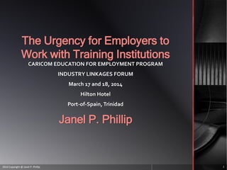The Urgency for Employers to
Work with Training Institutions
CARICOM EDUCATION FOR EMPLOYMENT PROGRAM
INDUSTRY LINKAGES FORUM
March 17 and 18, 2014
Hilton Hotel
Port-of-Spain, Trinidad
Janel P. Phillip
2014 Copyright @ Janel P. Phillip 1
 
