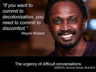 “If you want to
commit to
decolonisation, you
need to commit to
discomfort.”
Wayne Modest
The urgency of difficult conversations
ADESTE+ Summer School, 26.9.2019
 
