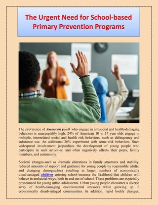 The Urgent Need for School-based
Primary Prevention Programs
The prevalence of American youth who engage in antisocial and health-damaging
behaviors is unacceptably high. 24% of American 10 to 17 year olds engage in
multiple, interrelated social and health risk behaviors, such as delinquency and
substance use. An additional 26% experiment with some risk behaviors. Such
widespread involvement jeopardizes the development of young people who
participate in such activities, and often negatively affects their peers, family
members, and community.
Societal changes-such as dramatic alterations in family structures and stability,
reduced amounts of support and guidance for young people by responsible adults,
and changing demographics resulting in larger numbers of economically
disadvantaged children entering school-increase the likelihood that children will
behave in antisocial ways, both in and out of school. These problems are especially
pronounced for young urban adolescents. Urban young people encounter a diverse
array of health-damaging environmental stressors while growing up in
economically disadvantaged communities. In addition, rapid bodily changes,
 